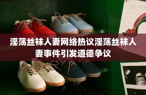 淫荡丝袜人妻网络热议淫荡丝袜人妻事件引发道德争议