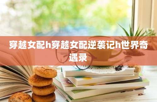 穿越女配h穿越女配逆袭记h世界奇遇录