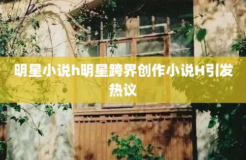 明星小说h明星跨界创作小说H引发热议