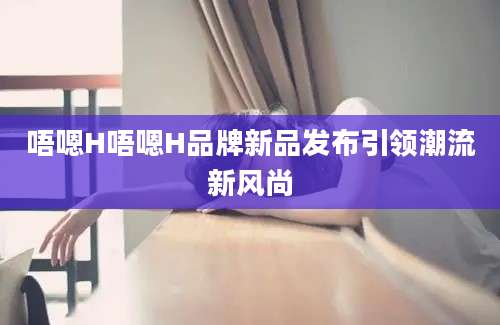 唔嗯H唔嗯H品牌新品发布引领潮流新风尚