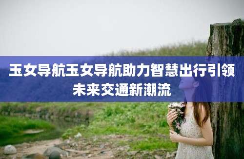 玉女导航玉女导航助力智慧出行引领未来交通新潮流
