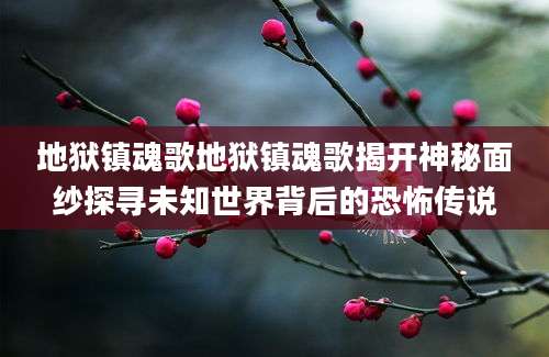 地狱镇魂歌地狱镇魂歌揭开神秘面纱探寻未知世界背后的恐怖传说