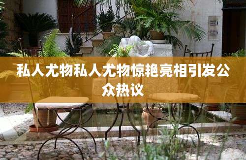 私人尤物私人尤物惊艳亮相引发公众热议