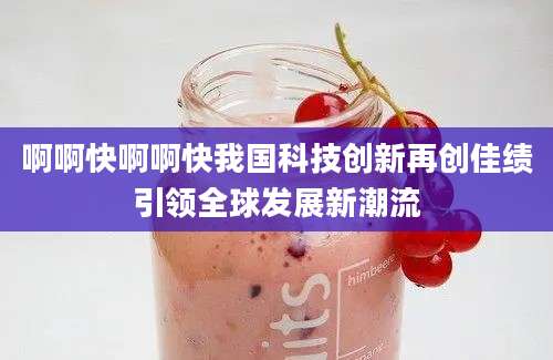 啊啊快啊啊快我国科技创新再创佳绩引领全球发展新潮流