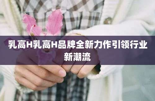 乳高H乳高H品牌全新力作引领行业新潮流