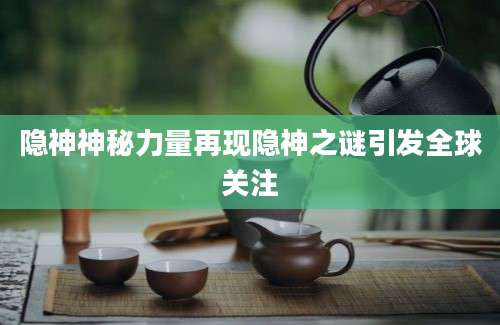 隐神神秘力量再现隐神之谜引发全球关注