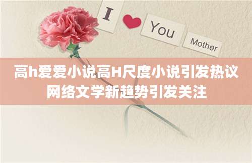 高h爱爱小说高H尺度小说引发热议网络文学新趋势引发关注
