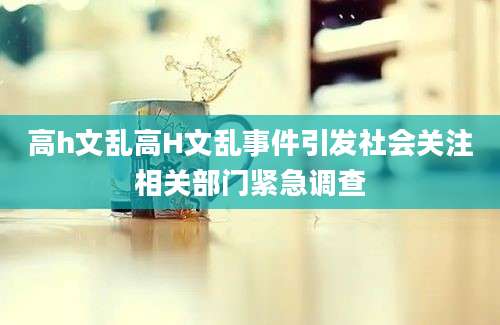 高h文乱高H文乱事件引发社会关注相关部门紧急调查
