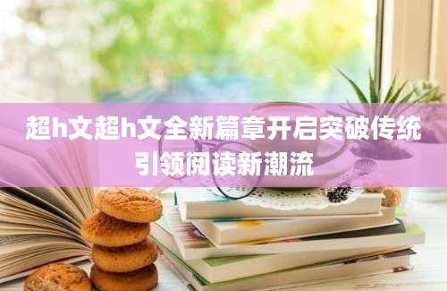 超h文超h文全新篇章开启突破传统引领阅读新潮流