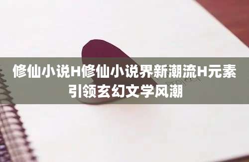 修仙小说H修仙小说界新潮流H元素引领玄幻文学风潮