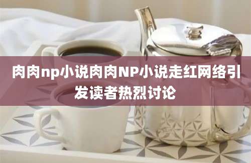 肉肉np小说肉肉NP小说走红网络引发读者热烈讨论