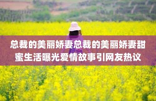总裁的美丽娇妻总裁的美丽娇妻甜蜜生活曝光爱情故事引网友热议