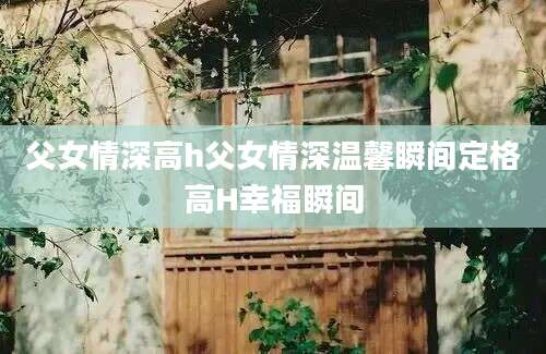 父女情深高h父女情深温馨瞬间定格高H幸福瞬间