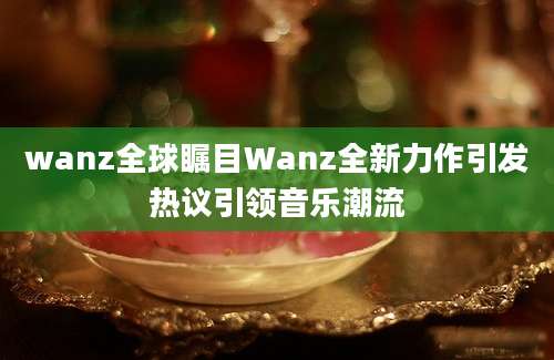 wanz全球瞩目Wanz全新力作引发热议引领音乐潮流