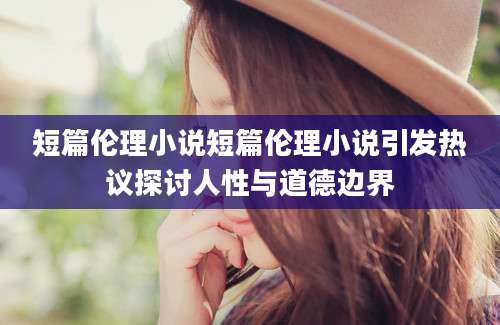 短篇伦理小说短篇伦理小说引发热议探讨人性与道德边界