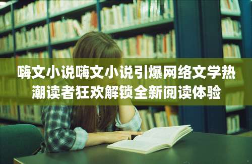 嗨文小说嗨文小说引爆网络文学热潮读者狂欢解锁全新阅读体验