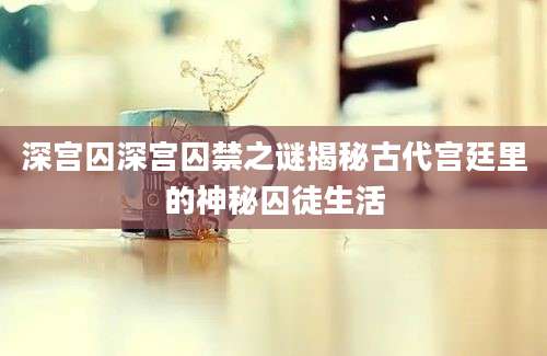 深宫囚深宫囚禁之谜揭秘古代宫廷里的神秘囚徒生活