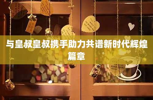 与皇叔皇叔携手助力共谱新时代辉煌篇章