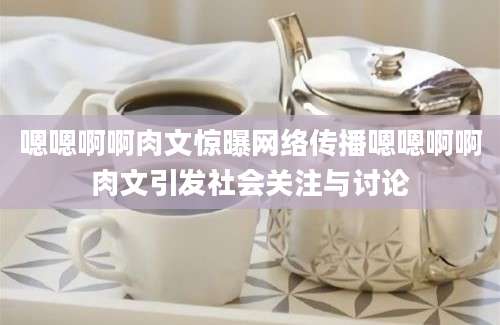 嗯嗯啊啊肉文惊曝网络传播嗯嗯啊啊肉文引发社会关注与讨论