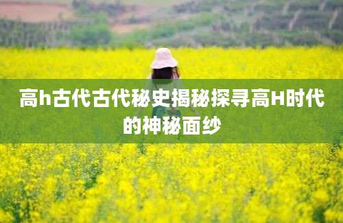 高h古代古代秘史揭秘探寻高H时代的神秘面纱