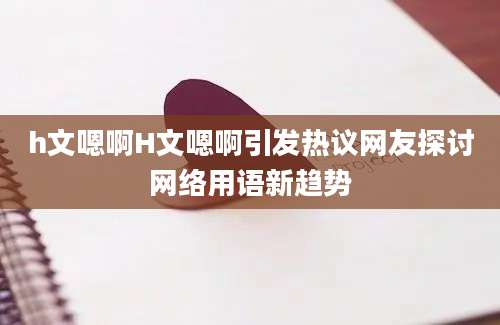 h文嗯啊H文嗯啊引发热议网友探讨网络用语新趋势