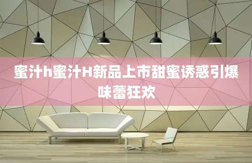 蜜汁h蜜汁H新品上市甜蜜诱惑引爆味蕾狂欢