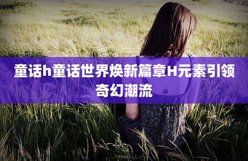 童话h童话世界焕新篇章H元素引领奇幻潮流