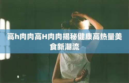 高h肉肉高H肉肉揭秘健康高热量美食新潮流