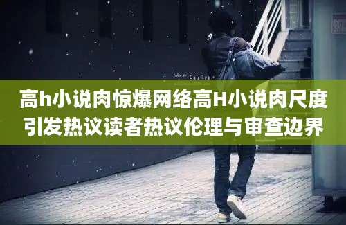 高h小说肉惊爆网络高H小说肉尺度引发热议读者热议伦理与审查边界