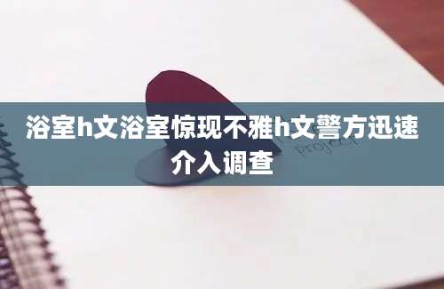 浴室h文浴室惊现不雅h文警方迅速介入调查