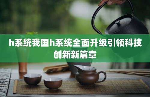 h系统我国h系统全面升级引领科技创新新篇章