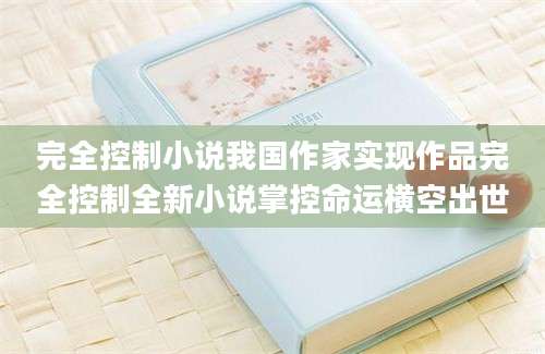 完全控制小说我国作家实现作品完全控制全新小说掌控命运横空出世
