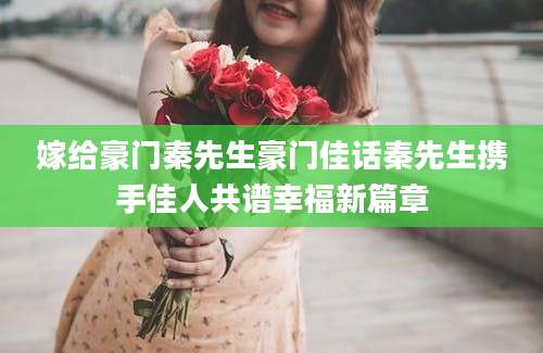 嫁给豪门秦先生豪门佳话秦先生携手佳人共谱幸福新篇章