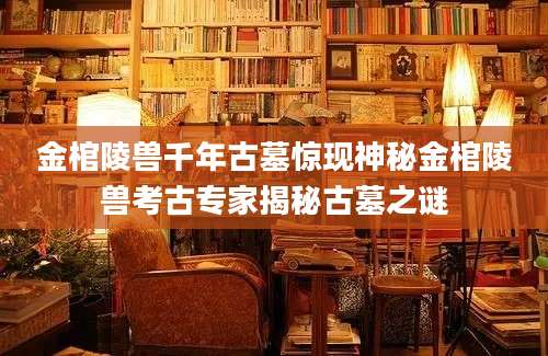 金棺陵兽千年古墓惊现神秘金棺陵兽考古专家揭秘古墓之谜