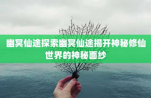 幽冥仙途探索幽冥仙途揭开神秘修仙世界的神秘面纱