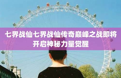 七界战仙七界战仙传奇巅峰之战即将开启神秘力量觉醒