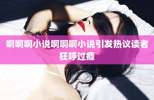 啊啊啊小说啊啊啊小说引发热议读者狂呼过瘾