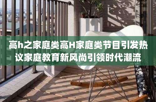 高h之家庭类高H家庭类节目引发热议家庭教育新风尚引领时代潮流