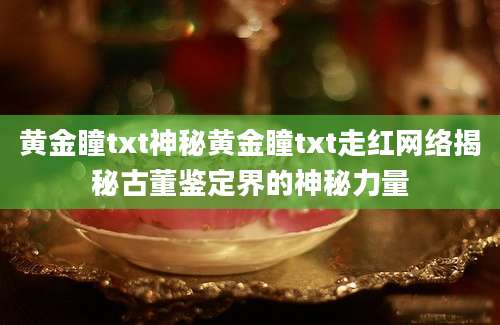 黄金瞳txt神秘黄金瞳txt走红网络揭秘古董鉴定界的神秘力量