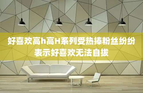 好喜欢高h高H系列受热捧粉丝纷纷表示好喜欢无法自拔
