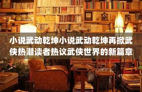 小说武动乾坤小说武动乾坤再掀武侠热潮读者热议武侠世界的新篇章