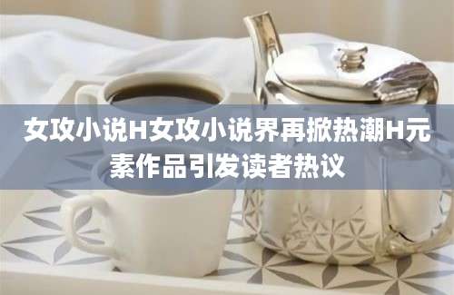女攻小说H女攻小说界再掀热潮H元素作品引发读者热议