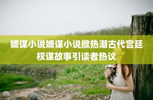 嫡谋小说嫡谋小说掀热潮古代宫廷权谋故事引读者热议