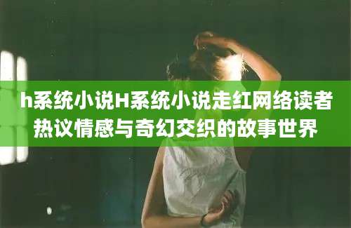 h系统小说H系统小说走红网络读者热议情感与奇幻交织的故事世界