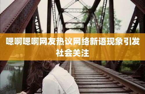 嗯啊嗯啊网友热议网络新语现象引发社会关注