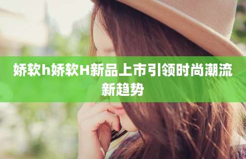 娇软h娇软H新品上市引领时尚潮流新趋势