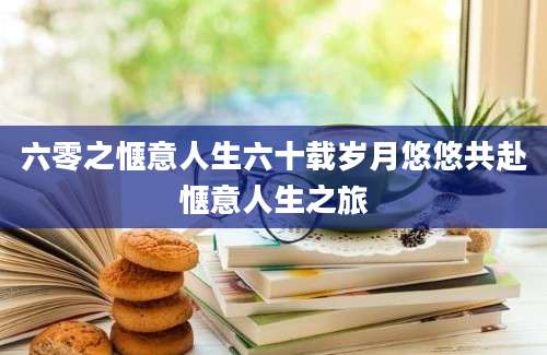 六零之惬意人生六十载岁月悠悠共赴惬意人生之旅