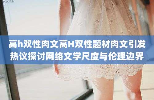 高h双性肉文高H双性题材肉文引发热议探讨网络文学尺度与伦理边界