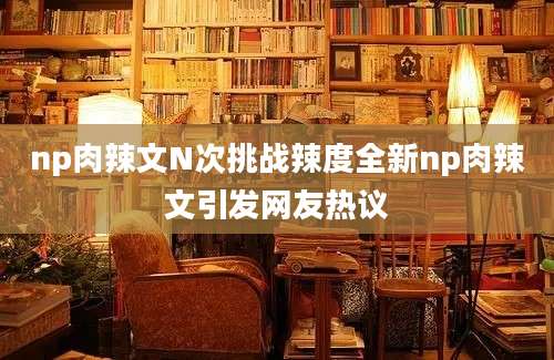 np肉辣文N次挑战辣度全新np肉辣文引发网友热议