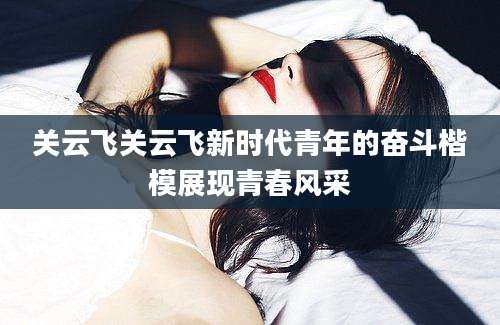 关云飞关云飞新时代青年的奋斗楷模展现青春风采